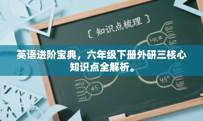英语进阶宝典,六年级下册外研三核心知识点全解析。 英语进阶宝典,六年级下册外研三核心知识点全解析。