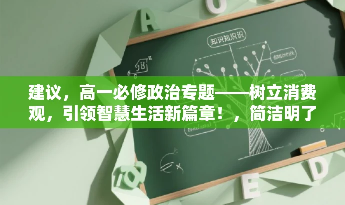 建议,高一必修政治专题——树立消费观,引领智慧生活新篇章!,简洁明了,突出了核心价值,强调了消费观的重要性,同时用智慧生活新篇章来吸引目标人群的注意力,符合营销效果的要求。 建议,高一必修政治专题——树立消费观,引领智慧生活新篇章!,简洁明了,突出了核心价值,强调了消费观的重要性,同时用智慧生活新篇章来吸引目标人群的注意力,符合营销效果的要求。