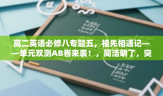 高二英语必修八专题五,祖先相遇记——单元双测AB卷来袭!,简洁明了,突出了课程的核心价值(英语必修八专题五),同时使用了有吸引力的语言(祖先相遇记)来吸引目标人群的注意力,并强调单元双测AB卷的特点。 高二英语必修八专题五,祖先相遇记——单元双测AB卷来袭!,简洁明了,突出了课程的核心价值(英语必修八专题五),同时使用了有吸引力的语言(祖先相遇记)来吸引目标人群的注意力,并强调单元双测AB卷的特点。