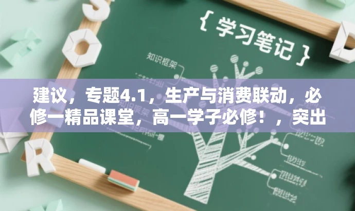 建议,专题4.1,生产与消费联动,必修一精品课堂,高一学子必修!,突出了核心价值,强调了生产与消费的紧密关系,同时针对目标人群——高一学生,用精炼的语言传达了课程的吸引力。 建议,专题4.1,生产与消费联动,必修一精品课堂,高一学子必修!,突出了核心价值,强调了生产与消费的紧密关系,同时针对目标人群——高一学生,用精炼的语言传达了课程的吸引力。