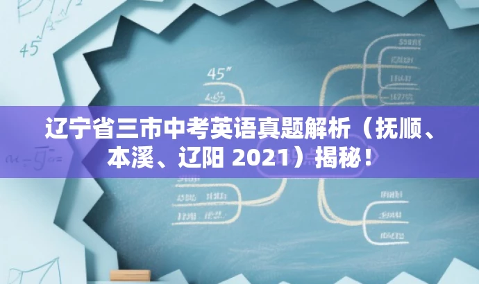 辽宁省三市中考英语真题解析（抚顺、本溪、辽阳 2021）揭秘！