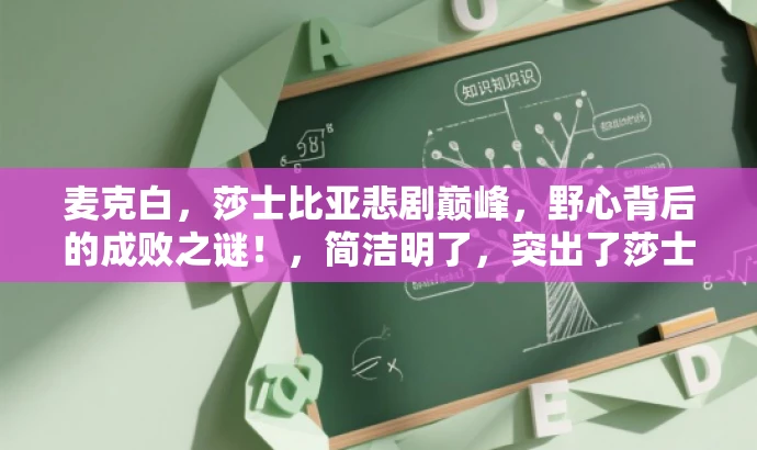 麦克白,莎士比亚悲剧巅峰,野心背后的成败之谜!,简洁明了,突出了莎士比亚作品的核心价值和目标人群需求,同时使用了吸引眼球的语言,能够引起听众的兴趣和好奇心。 麦克白,莎士比亚悲剧巅峰,野心背后的成败之谜!,简洁明了,突出了莎士比亚作品的核心价值和目标人群需求,同时使用了吸引眼球的语言,能够引起听众的兴趣和好奇心。
