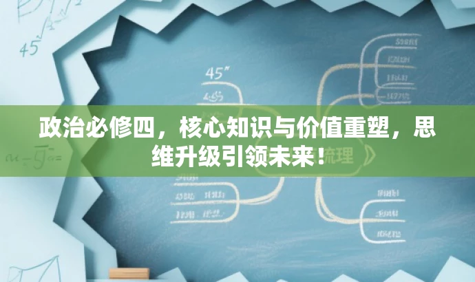 政治必修四,核心知识与价值重塑,思维升级引领未来! 政治必修四,核心知识与价值重塑,思维升级引领未来!