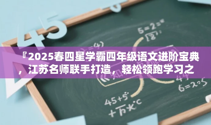 『2025春四星学霸四年级语文进阶宝典,江苏名师联手打造,轻松领跑学习之旅!』 『2025春四星学霸四年级语文进阶宝典,江苏名师联手打造,轻松领跑学习之旅!』
