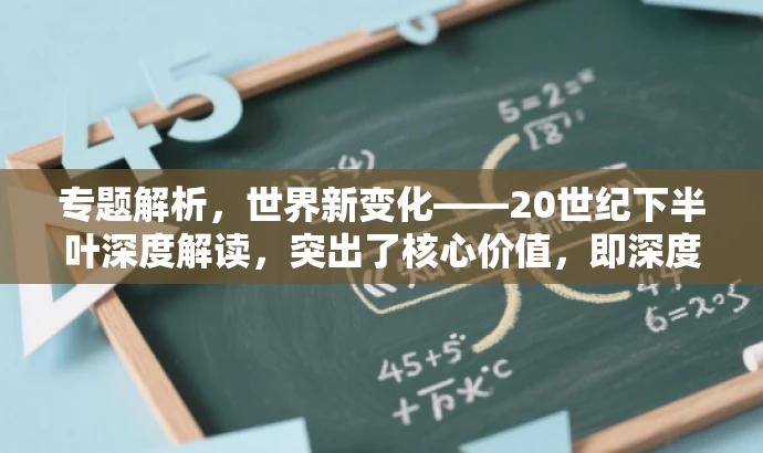 专题解析,世界新变化——20世纪下半叶深度解读,突出了核心价值,即深度解读20世纪下半叶的世界新变化,同时语言简洁明了,具有吸引力,能够引起目标人群的兴趣和好奇心。 专题解析,世界新变化——20世纪下半叶深度解读,突出了核心价值,即深度解读20世纪下半叶的世界新变化,同时语言简洁明了,具有吸引力,能够引起目标人群的兴趣和好奇心。