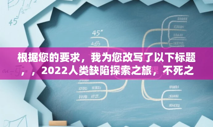 根据您的要求，我为您改写了以下标题，，2022人类缺陷探索之旅，不死之秘与不幸学科揭秘之旅。，突出了核心价值，能够吸引目标人群的注意力，同时语言简洁且具有吸引力。