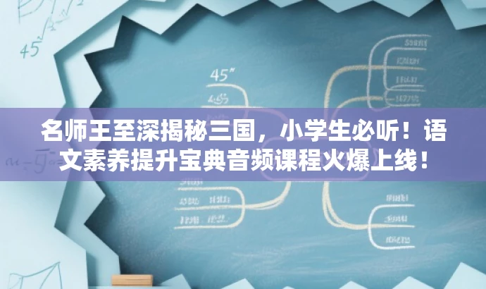 名师王至深揭秘三国,小学生必听!语文素养提升宝典音频课程火爆上线! 名师王至深揭秘三国,小学生必听!语文素养提升宝典音频课程火爆上线!