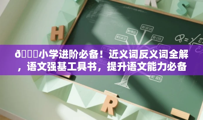 🌟小学进阶必备!近义词反义词全解,语文强基工具书,提升语文能力必备! 🌟小学进阶必备!近义词反义词全解,语文强基工具书,提升语文能力必备!