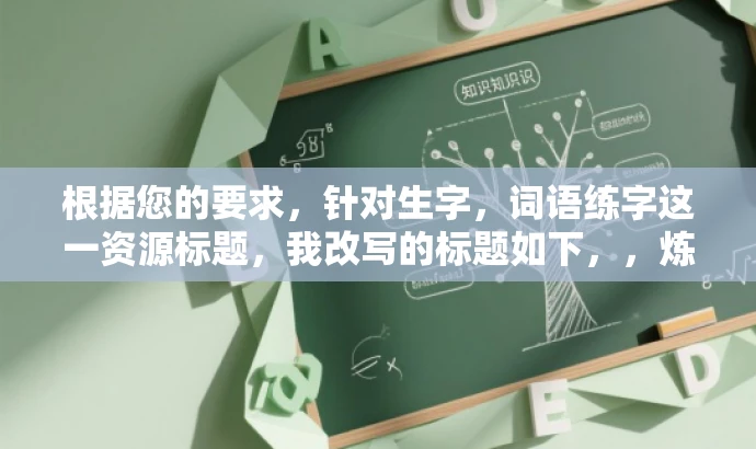 根据您的要求,针对生字,词语练字这一资源标题,我改写的标题如下,,炼字达人,掌握生字新词,轻松提升书写魅力,突出了练字的核心价值(掌握生字新词、提升书写魅力),同时使用了有吸引力的语言(炼字达人),以吸引目标人群的注意。 根据您的要求,针对生字,词语练字这一资源标题,我改写的标题如下,,炼字达人,掌握生字新词,轻松提升书写魅力,突出了练字的核心价值(掌握生字新词、提升书写魅力),同时使用了有吸引力的语言(炼字达人),以吸引目标人群的注意。