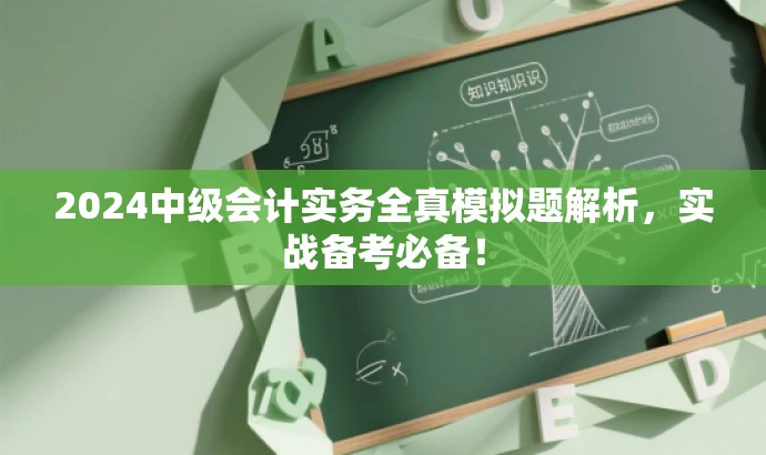 2024中级会计实务全真模拟题解析,实战备考必备! 2024中级会计实务全真模拟题解析,实战备考必备!